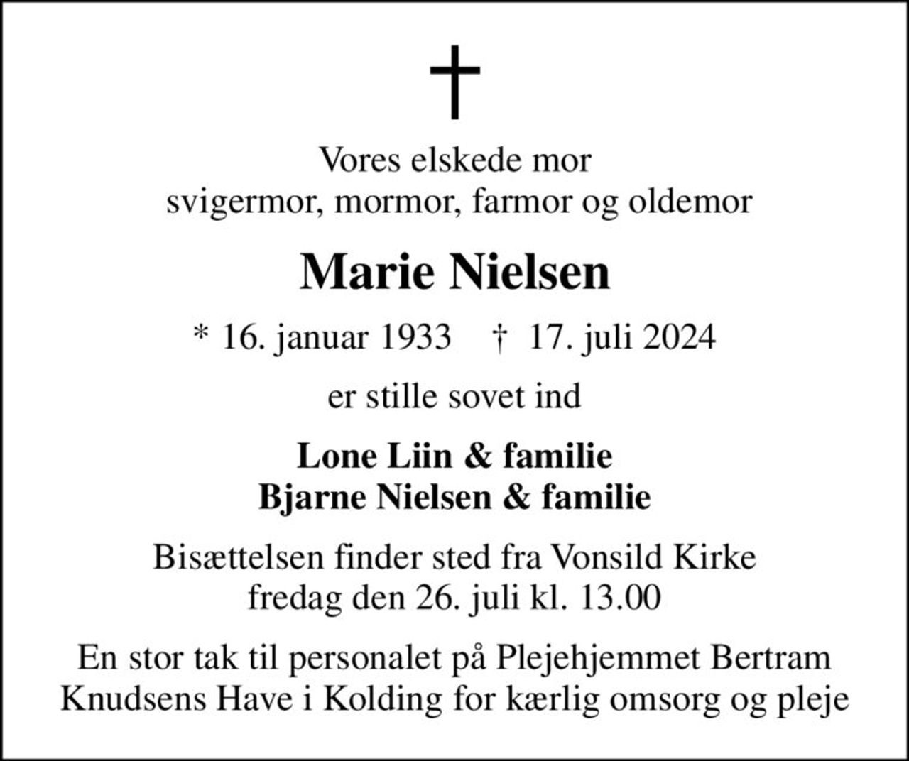 Vores elskede mor  svigermor, mormor, farmor og oldemor
Marie Nielsen
* 16. januar 1933    ✝ 17. juli 2024
er stille sovet ind
Lone Liin & familie Bjarne Nielsen & familie
Bisættelsen finder sted fra Vonsild Kirke  fredag den 26. juli kl. 13.00 
En stor tak til personalet på Plejehjemmet Bertram Knudsens Have i Kolding for kærlig omsorg og pleje