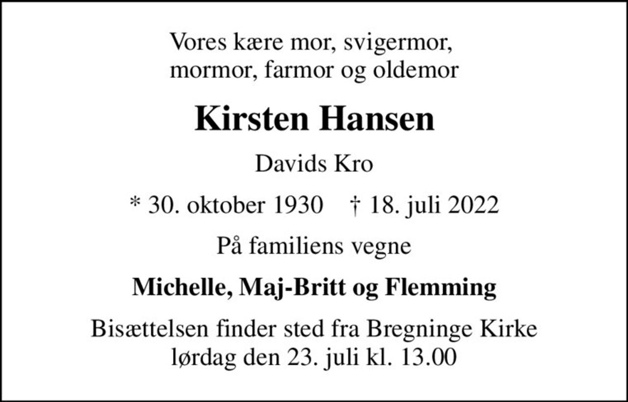 Vores kære mor, svigermor,  mormor, farmor og oldemor
Kirsten Hansen
Davids Kro
* 30. oktober 1930    ✝ 18. juli 2022
På familiens vegne
Michelle, Maj-Britt og Flemming
Bisættelsen finder sted fra Bregninge Kirke  lørdag den 23. juli kl. 13.00