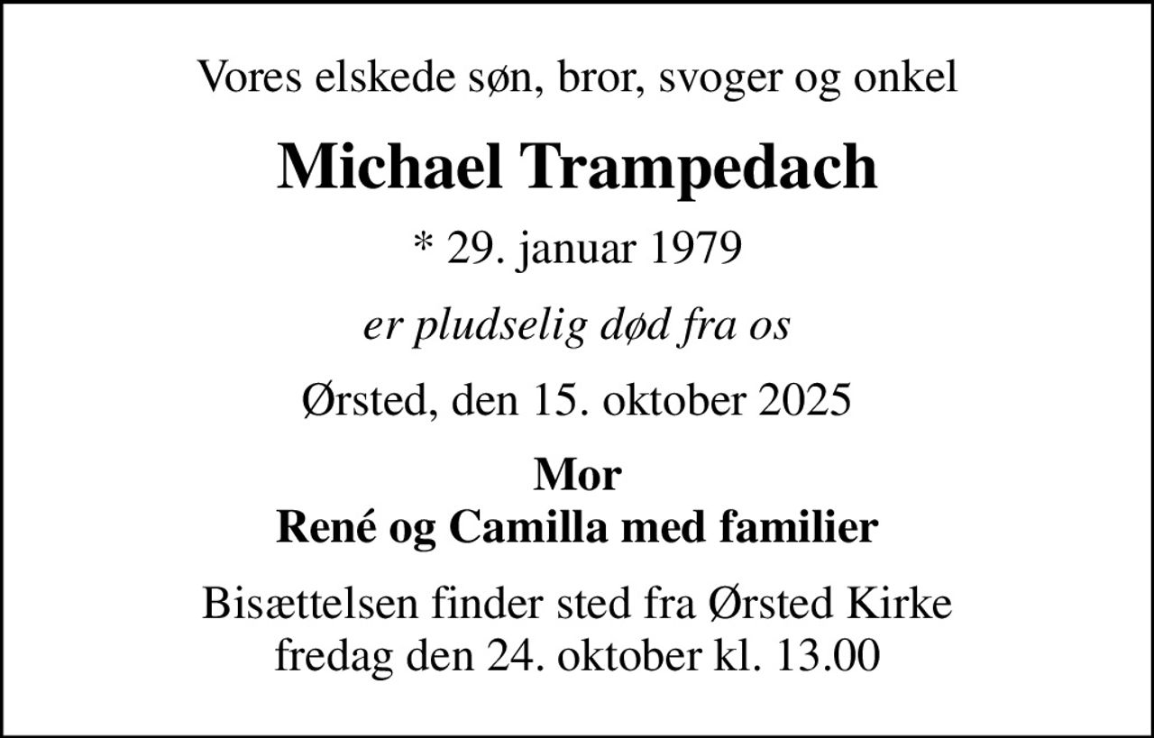 Vores elskede søn, bror, svoger og onkel
Michael Trampedach
* 29. januar 1979
er pludselig død fra os
Ørsted, den 15. oktober 2025
Mor René og Camilla med familier
Bisættelsen finder sted fra Ørsted Kirke  fredag den 24. oktober kl. 13.00