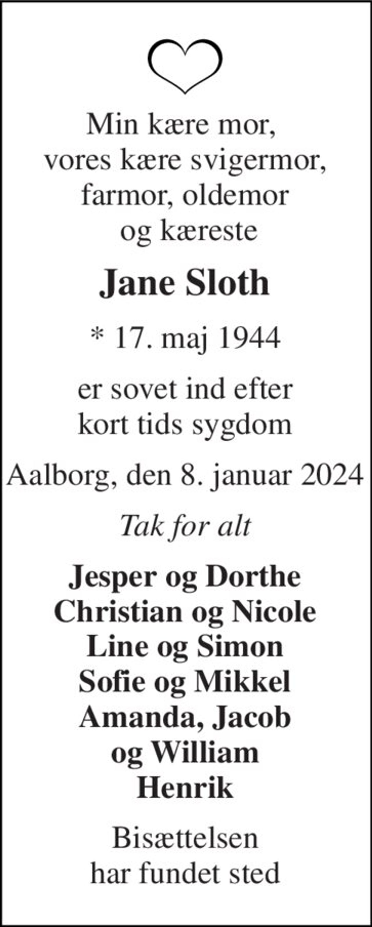 Min kære mor,  vores kære svigermor, farmor, oldemor  og kæreste 
Jane Sloth 
*​ 17. maj 1944 
er sovet ind efter kort tids sygdom 
Aalborg, den 8. januar 2024 
Tak for alt 
Jesper og Dorthe Christian og Nicole Line og Simon Sofie og Mikkel Amanda, Jacob og William Henrik 
Bisættelsen har fundet sted
