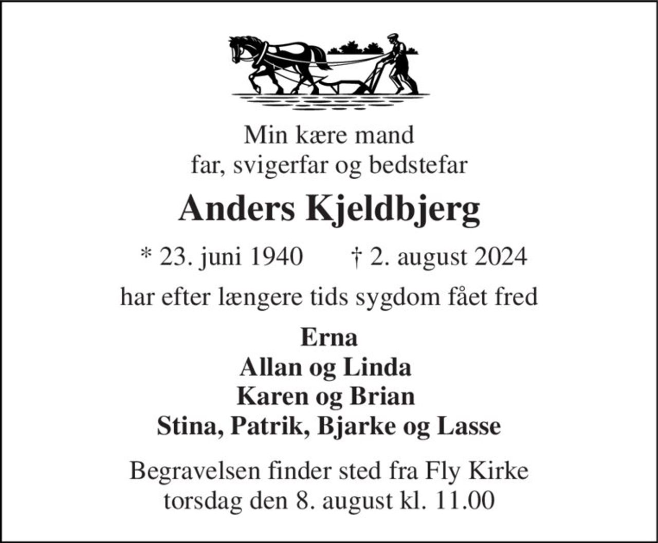 Min kære mand far, svigerfar og bedstefar 
Anders Kjeldbjerg 
★ 23. juni 1940 
✝ 2. august 2024 
har efter længere tids sygdom fået fred 
Erna Allan og Linda  Karen og Brian  Stina, Patrik, Bjarke og Lasse 
Begravelsen​ finder sted fra Fly Kirke​ torsdag den 8. august​ kl. 11.00