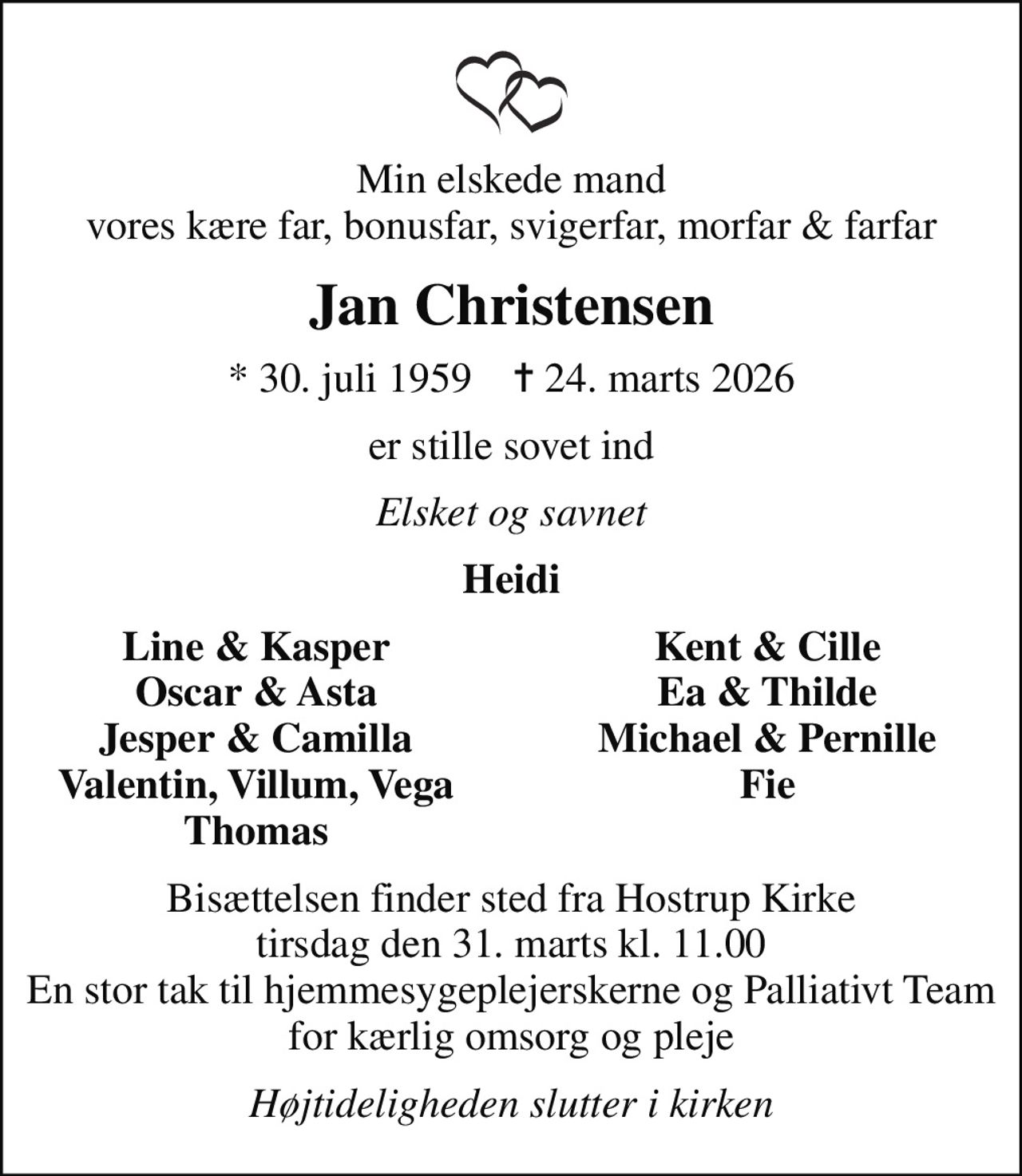 Min elskede mand vores kære far, bonusfar, svigerfar, morfar & farfar
Jan Christensen
* 30. juli 1959    ✝ 24. marts 2026
er stille sovet ind
Elsket og savnet
Heidi
Line & Kasper
Kent & Cille
Oscar & Asta
Ea & Thilde
Jesper & Camilla
Michael & Pernille
Valentin, Villum, Vega
Fie
Thomas
Bisættelsen finder sted fra Hostrup Kirke  tirsdag den 31. marts kl. 11.00  En stor tak til hjemmesygeplejerskerne og Palliativt Team for kærlig omsorg og pleje
Højtideligheden slutter i kirken