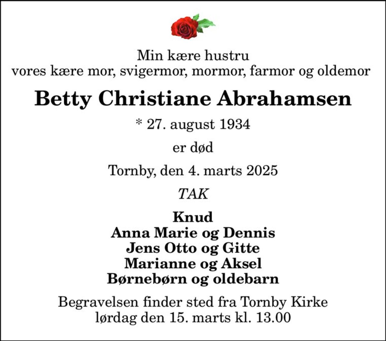 Min kære hustru vores kære mor, svigermor, mormor, farmor og oldemor 
Betty Christiane Abrahamsen
* 27. august 1934
er død
Tornby, den 4. marts 2025
TAK
Knud Anna Marie og Dennis Jens Otto og Gitte Marianne og Aksel Børnebørn og oldebarn
Begravelsen finder sted fra Tornby Kirke  lørdag den 15. marts kl. 13.00