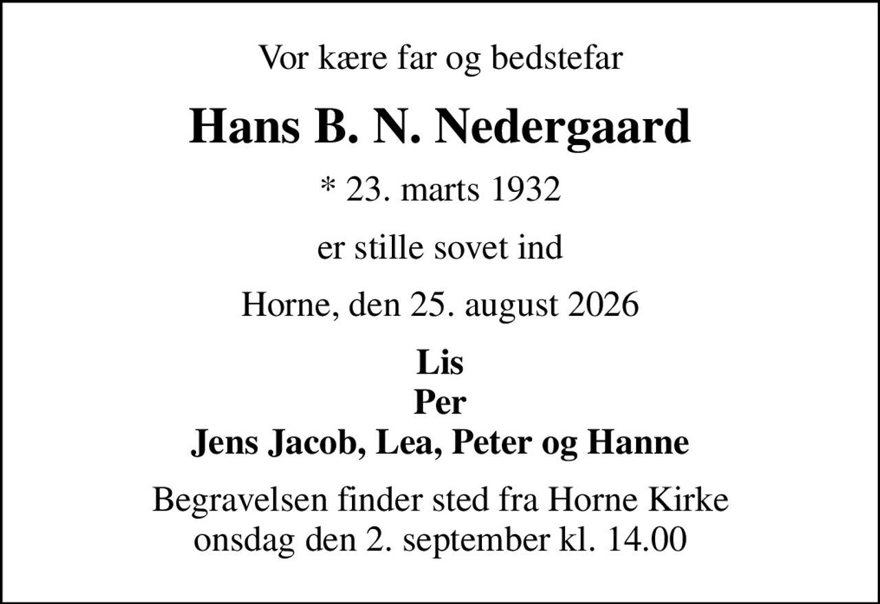Vor kære far og bedstefar
Hans B. N. Nedergaard
* 23. marts 1932
er stille sovet ind
Horne, den 25. august 2026
Lis Per Jens Jacob, Lea, Peter og Hanne
Begravelsen finder sted fra Horne Kirke  onsdag den 2. september kl. 14.00