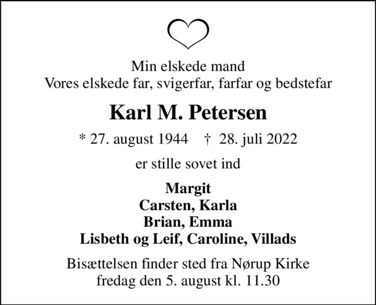 Min elskede mand Vores elskede far, svigerfar, farfar og bedstefar
Karl M. Petersen
* 27. august 1944    ✝ 28. juli 2022
er stille sovet ind
Margit Carsten, Karla Brian, Emma Lisbeth og Leif, Caroline, Villads
Bisættelsen finder sted fra Nørup Kirke  fredag den 5. august kl. 11.30