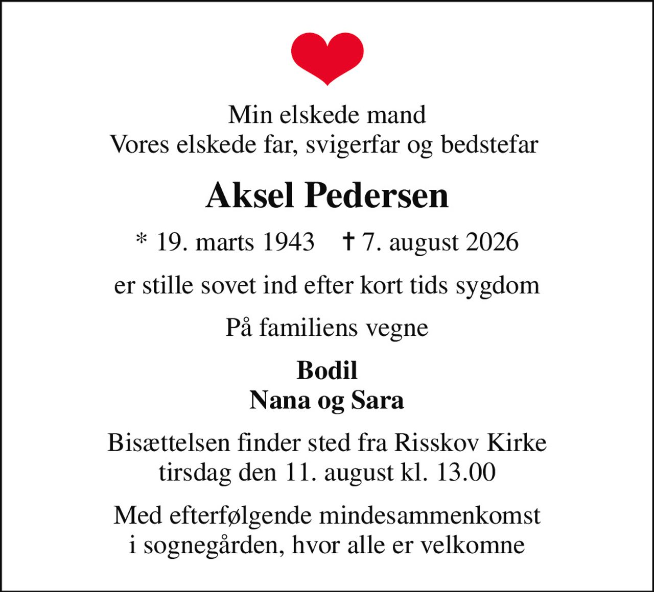 Min elskede mand Vores elskede far, svigerfar og bedstefar 
Aksel Pedersen
* 19. marts 1943    ✝ 7. august 2026
er stille sovet ind efter kort tids sygdom
På familiens vegne
Bodil Nana og Sara
Bisættelsen finder sted fra Risskov Kirke  tirsdag den 11. august kl. 13.00 
Med efterfølgende mindesammenkomst i sognegården, hvor alle er velkomne