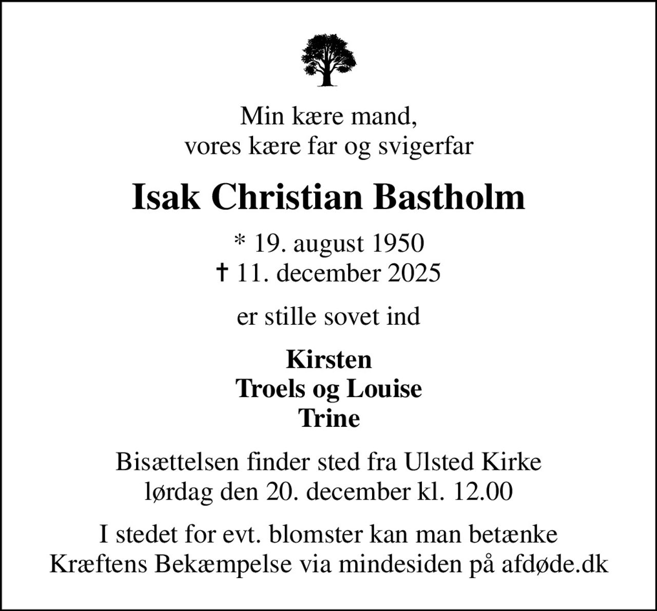 Min kære mand, vores kære far og svigerfar
Isak Christian Bastholm
* 19. august 1950
						✝ 11. december 2025
er stille sovet ind
Kirsten Troels og Louise Trine
Bisættelsen finder sted fra Ulsted Kirke  lørdag den 20. december kl. 12.00 
I stedet for evt. blomster kan man betænke
					Kræftens Bekæmpelse via mindesiden på afdøde.dk