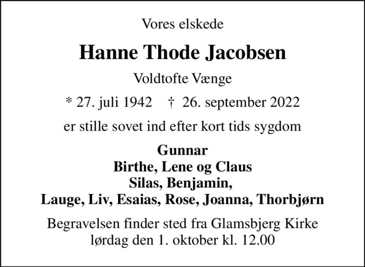 Vores elskede
Hanne Thode Jacobsen
Voldtofte Vænge
* 27. juli 1942    ✝ 26. september 2022
er stille sovet ind efter kort tids sygdom
Gunnar Birthe, Lene og Claus Silas, Benjamin,  Lauge, Liv, Esaias, Rose, Joanna, Thorbjørn
Begravelsen finder sted fra Glamsbjerg Kirke  lørdag den 1. oktober kl. 12.00