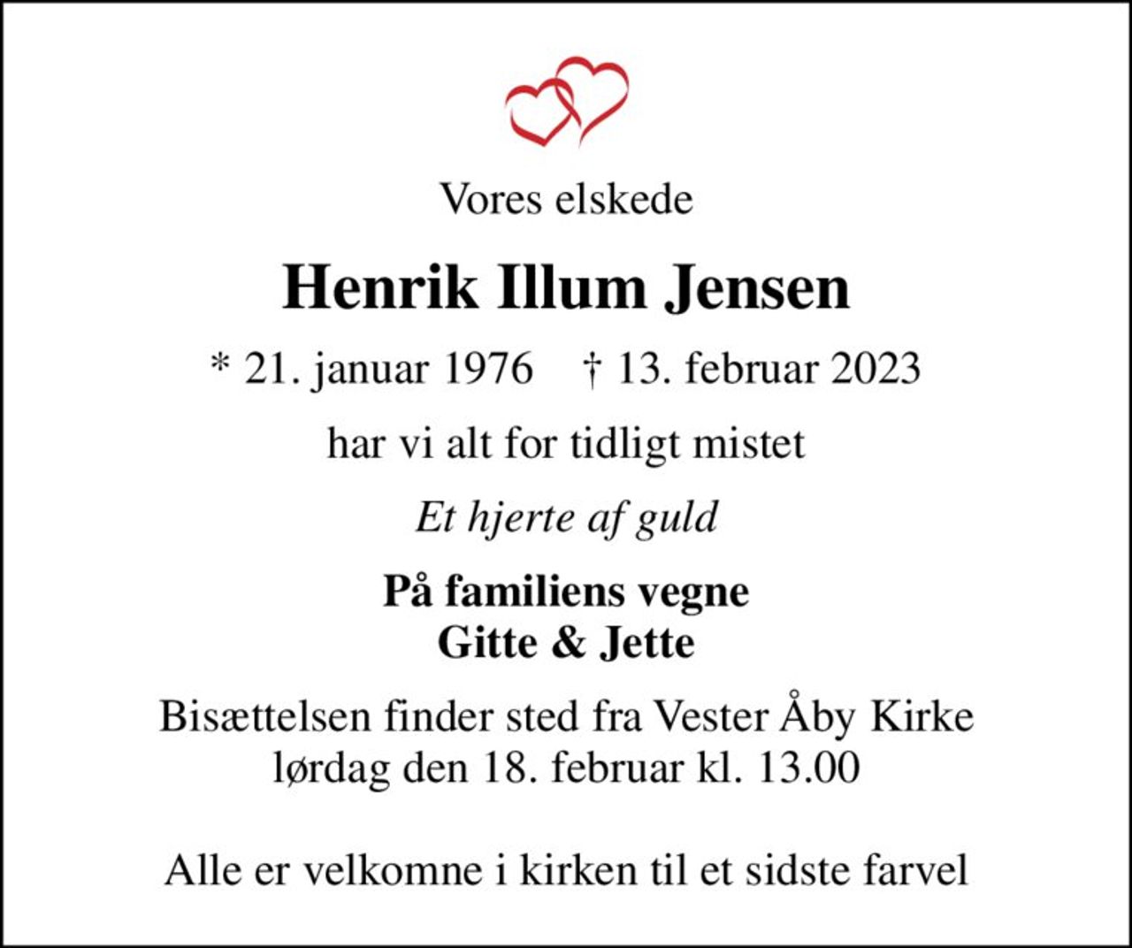 Vores elskede
Henrik Illum Jensen
* 21. januar 1976    ✝ 13. februar 2023
har vi alt for tidligt mistet
Et hjerte af guld
På familiens vegne Gitte & Jette
Bisættelsen finder sted fra Vester Åby Kirke  lørdag den 18. februar kl. 13.00   Alle er velkomne i kirken til et sidste farvel