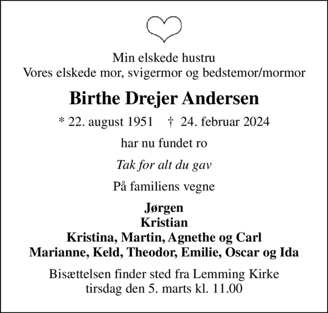Min elskede hustru Vores elskede mor, svigermor og bedstemor/mormor
Birthe Drejer Andersen
* 22. august 1951    ✝ 24. februar 2024
har nu fundet ro
Tak for alt du gav
På familiens vegne
Jørgen Kristian Kristina, Martin, Agnethe og Carl Marianne, Keld, Theodor, Emilie, Oscar og Ida
Bisættelsen finder sted fra Lemming Kirke  tirsdag den 5. marts kl. 11.00