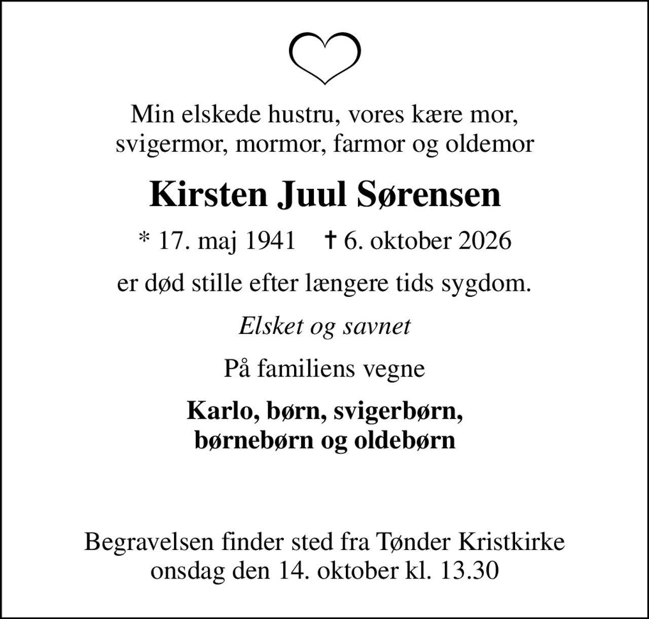 Min elskede hustru, vores kære mor, svigermor, mormor, farmor og oldemor
Kirsten Juul Sørensen
* 17. maj 1941    ✝ 6. oktober 2026
er død stille efter længere tids sygdom.
Elsket og savnet
På familiens vegne
Karlo, børn, svigerbørn, børnebørn og oldebørn  
Begravelsen finder sted fra Tønder Kristkirke  onsdag den 14. oktober kl. 13.30