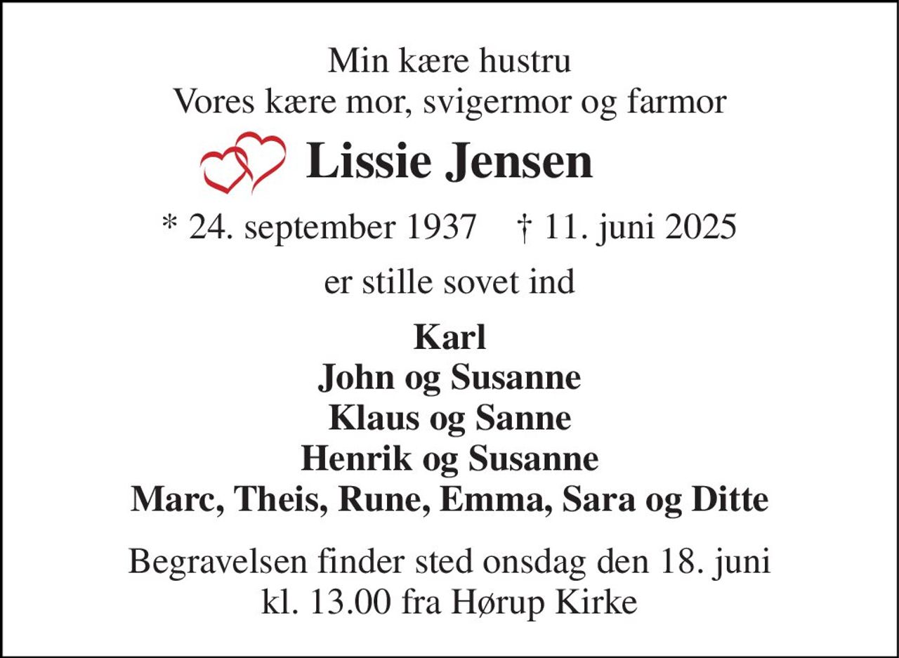 Min kære hustru Vores kære mor, svigermor og farmor 
Lissie Jensen 
★​ 24. september 1937​    ✝​ 11. juni 2025 
er stille sovet ind 
Karl John og Susanne Klaus og Sanne Henrik og Susanne Marc, Theis, Rune, Emma, Sara og Ditte 
Begravelsen finder sted onsdag den 18. juni kl. 13.00 fra Hørup Kirke