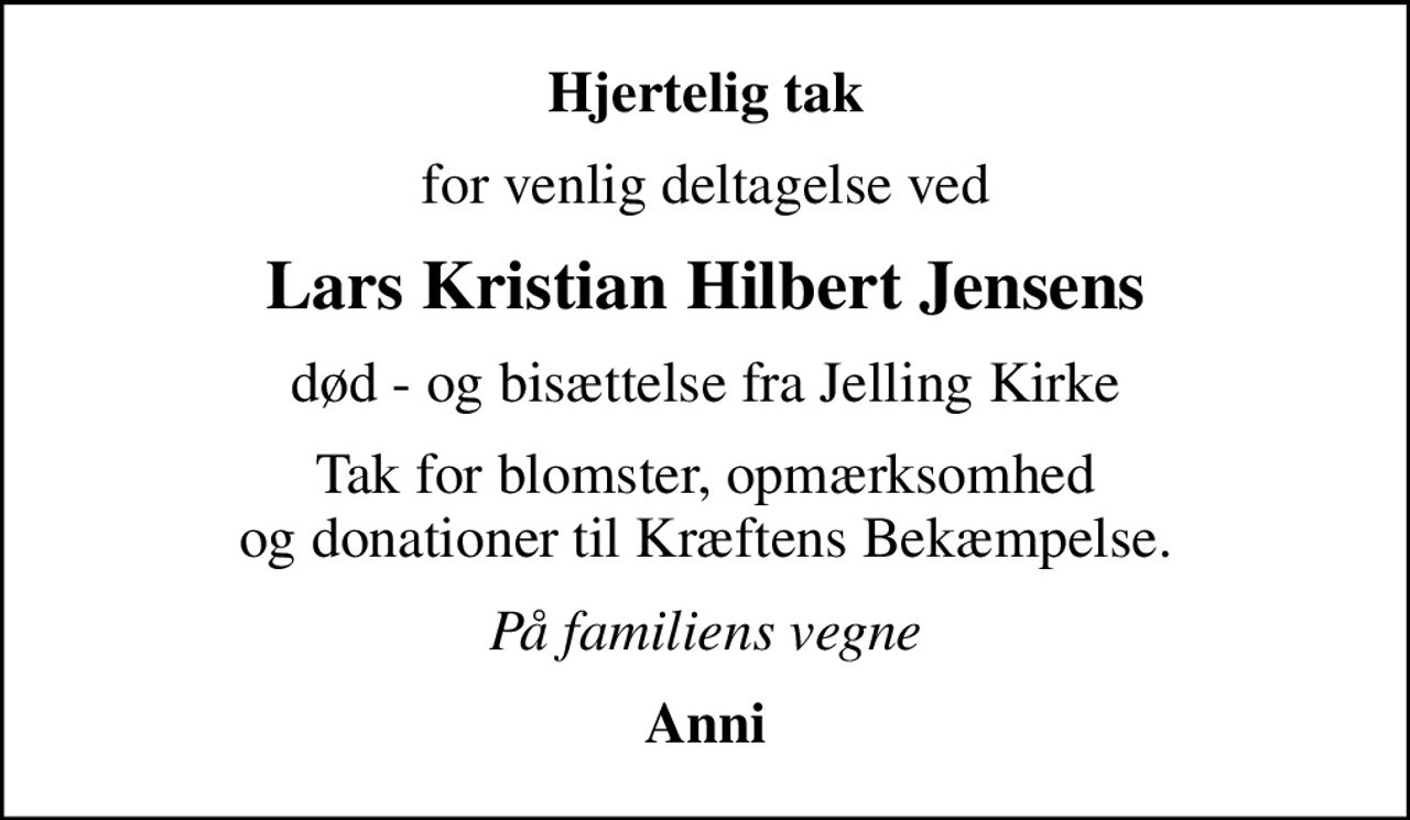 Hjertelig tak
for venlig deltagelse ved
Lars Kristian Hilbert Jensens
død - og bisættelse fra Jelling Kirke
Tak for blomster, opmærksomhed og donationer til Kræftens Bekæmpelse.
På familiens vegne
Anni