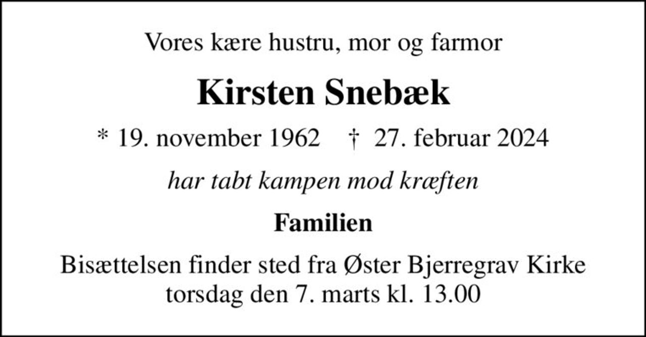 Vores kære hustru, mor og farmor
Kirsten Snebæk
* 19. november 1962    ✝ 27. februar 2024
har tabt kampen mod kræften
Familien
Bisættelsen finder sted fra Øster Bjerregrav Kirke  torsdag den 7. marts kl. 13.00