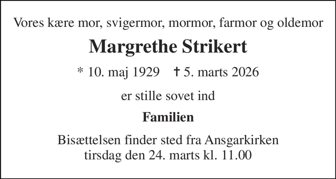 Vores kære mor, svigermor, mormor, farmor og oldemor 
Margrethe Strikert 
*​ 10. maj 1929​    ✝​ 5. marts 2026 
er stille sovet ind 
Familien 
Bisættelsen​ finder sted fra Ansgarkirken​ tirsdag den 24. marts​ kl. 11.00