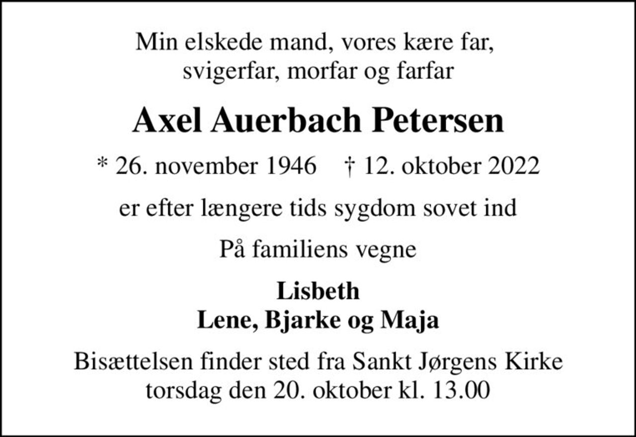 Min elskede mand, vores kære far,  svigerfar, morfar og farfar
Axel Auerbach Petersen
* 26. november 1946    ✝ 12. oktober 2022
er efter længere tids sygdom sovet ind
På familiens vegne
Lisbeth Lene, Bjarke og Maja
Bisættelsen finder sted fra Sankt Jørgens Kirke  torsdag den 20. oktober kl. 13.00