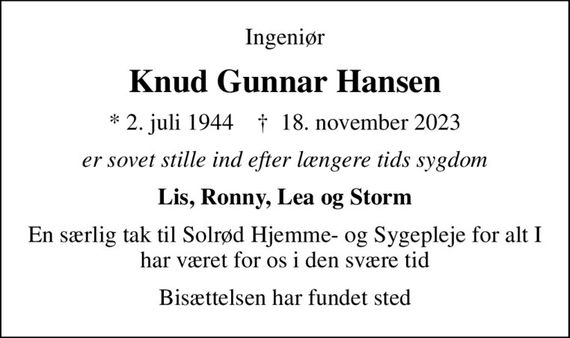 Ingeniør
Knud Gunnar Hansen
* 2. juli 1944    &#x271d; 18. november 2023
er sovet stille ind efter længere tids sygdom
Lis, Ronny, Lea og Storm
En særlig tak til Solrød Hjemme- og Sygepleje for alt I har været for os i den svære tid
Bisættelsen har fundet sted