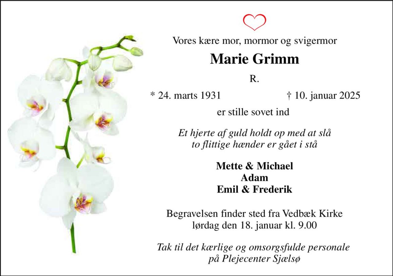 Vores kære mor, mormor og svigermor 
Marie Grimm 
R. 
*​ 24. marts 1931 
†​ 10. januar 2025​ 
er stille sovet ind  
Et hjerte af guld holdt op med at slå to flittige hænder er gået i stå 
Mette & Michael Adam Emil & Frederik 
Begravelsen​ finder sted fra Vedbæk Kirke​ lørdag den 18. januar​ kl. 9.00 
Tak til det kærlige og omsorgsfulde personale  på Plejecenter Sjælsø