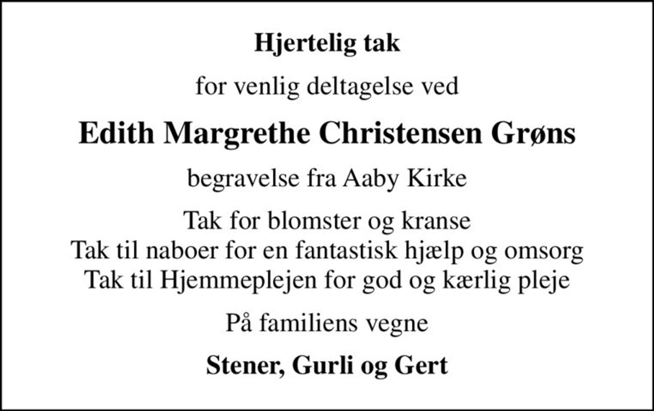 Hjertelig tak
for venlig deltagelse ved
Edith Margrethe Christensen Grøns
begravelse fra Aaby Kirke
Tak for blomster og kranse Tak til naboer for en fantastisk hjælp og omsorg Tak til Hjemmeplejen for god og kærlig pleje
På familiens vegne
Stener, Gurli og Gert