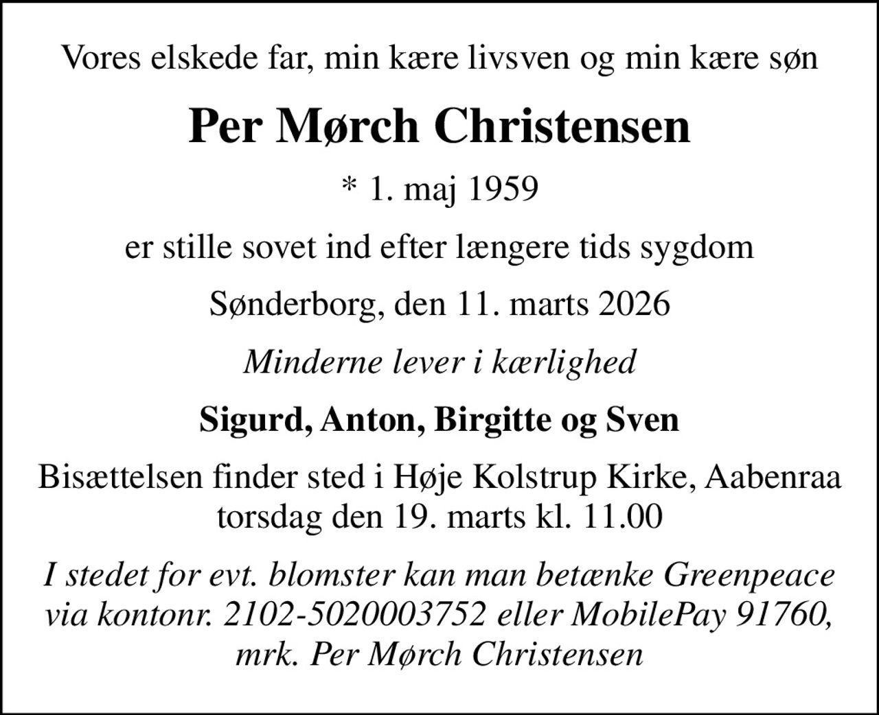 Vores elskede far, min kære livsven og min kære søn
Per Mørch Christensen
* 1. maj 1959
er stille sovet ind efter længere tids sygdom
Sønderborg, den 11. marts 2026
Minderne lever i kærlighed
Sigurd, Anton, Birgitte og Sven
Bisættelsen finder sted i Høje Kolstrup Kirke, Aabenraa  torsdag den 19. marts kl. 11.00 
I stedet for evt. blomster kan man betænke Greenpeace via kontonr. 2102-5020003752 eller MobilePay 91760, mrk. Per Mørch Christensen