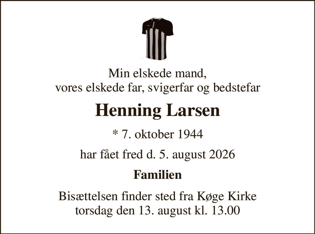 Min elskede mand, vores elskede far, svigerfar og bedstefar 
Henning Larsen 
* 7. oktober 1944 
har fået fred d. 5. august 2026 
Familien 
Bisættelsen finder sted fra Køge Kirke torsdag den 13. august kl. 13.00