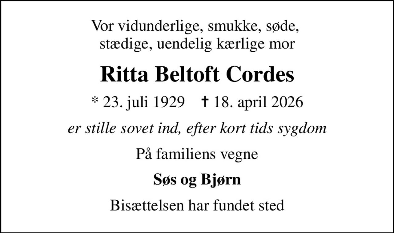 Vor vidunderlige, smukke, søde,  stædige, uendelig kærlige mor
Ritta Beltoft Cordes
* 23. juli 1929    ✝ 18. april 2026
er stille sovet ind, efter kort tids sygdom
På familiens vegne
Søs og Bjørn
Bisættelsen har fundet sted