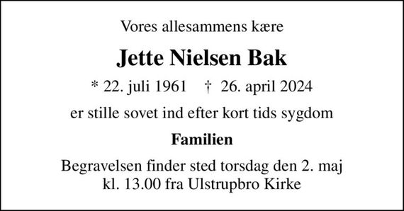 Vores allesammens kære
Jette Nielsen Bak
* 22. juli 1961    &#x271d; 26. april 2024
er stille sovet ind efter kort tids sygdom
Familien
Begravelsen finder sted torsdag den 2. maj kl. 13.00 fra Ulstrupbro Kirke