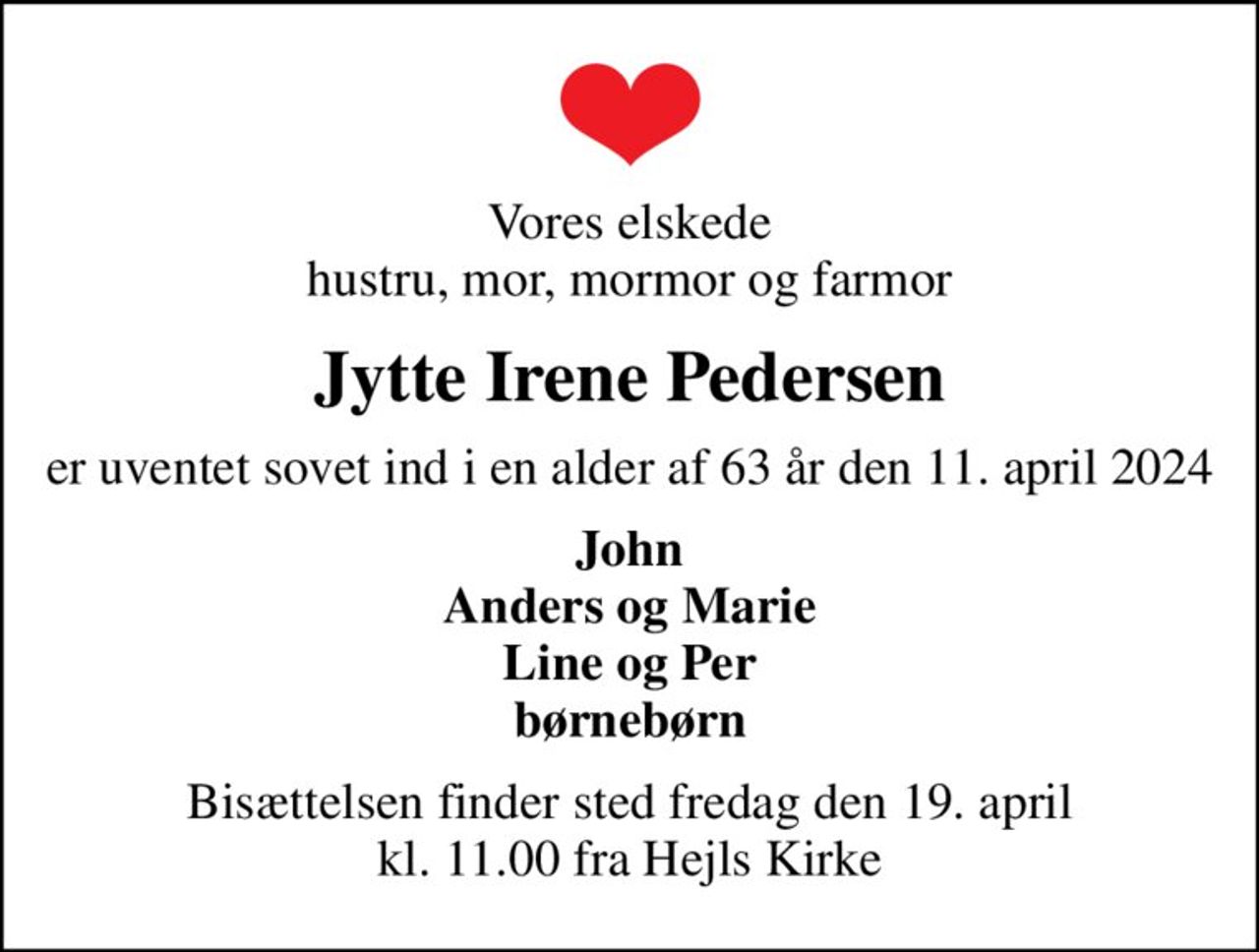 Vores elskede hustru, mor, mormor og farmor
Jytte Irene Pedersen
er uventet sovet ind i en alder af 63 år den 11. april 2024
John Anders og Marie Line og Per børnebørn
Bisættelsen finder sted fredag den 19. april kl. 11.00 fra Hejls Kirke