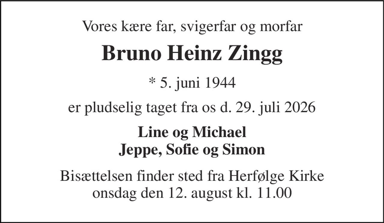 Vores kære far, svigerfar og morfar 
Bruno Heinz Zingg 
* 5. juni 1944 
er pludselig taget fra os d. 29. juli 2026 
Line og Michael Jeppe, Sofie og Simon 
Bisættelsen finder sted fra Herfølge Kirke onsdag den 12. august kl. 11.00