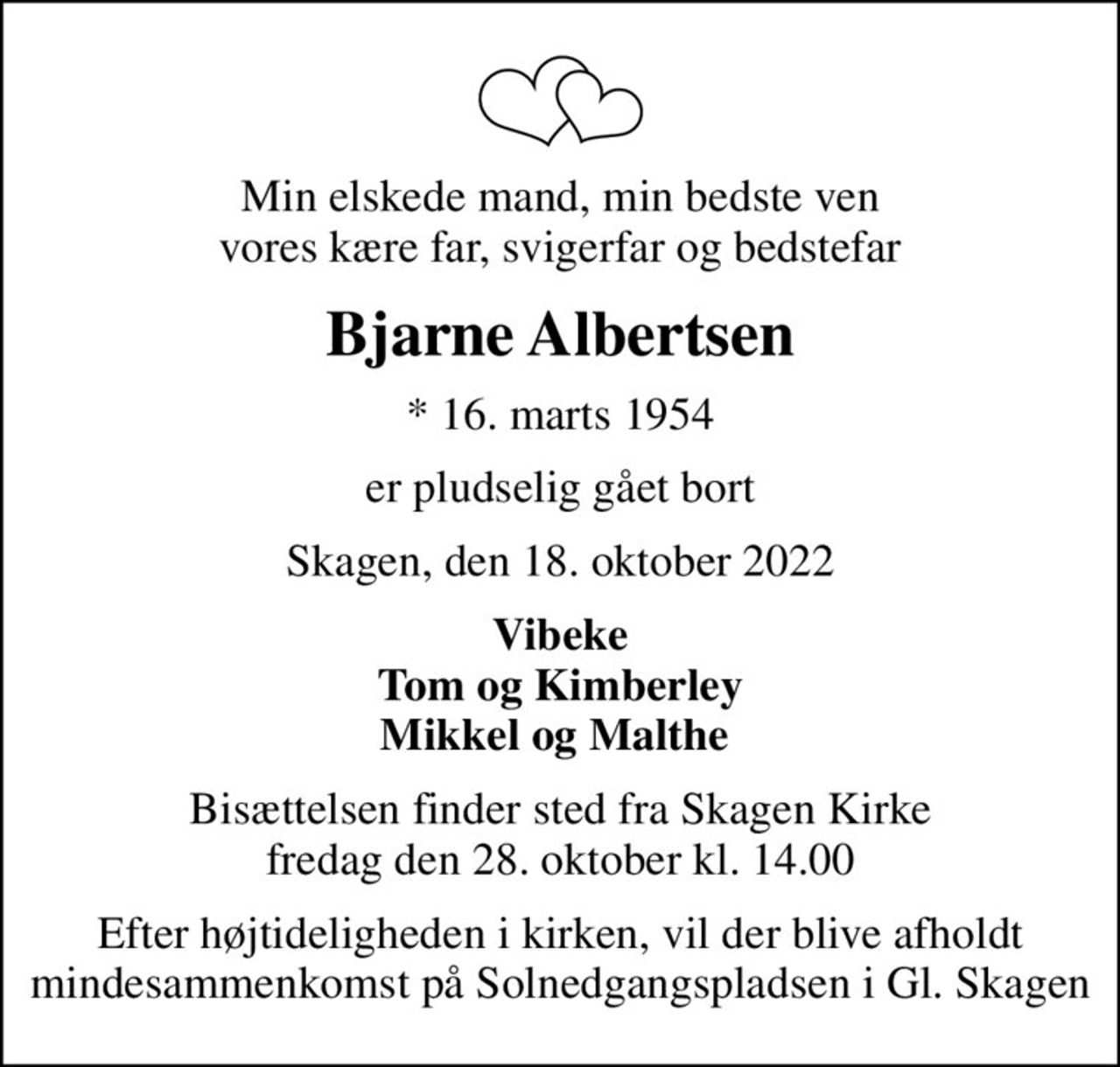 Min elskede mand, min bedste ven vores kære far, svigerfar og bedstefar
Bjarne Albertsen
* 16. marts 1954
er pludselig gået bort
Skagen, den 18. oktober 2022
Vibeke Tom og Kimberley Mikkel og Malthe 
Bisættelsen finder sted fra Skagen Kirke  fredag den 28. oktober kl. 14.00 
Efter højtideligheden i kirken, vil der blive afholdt mindesammenkomst på Solnedgangspladsen i Gl. Skagen