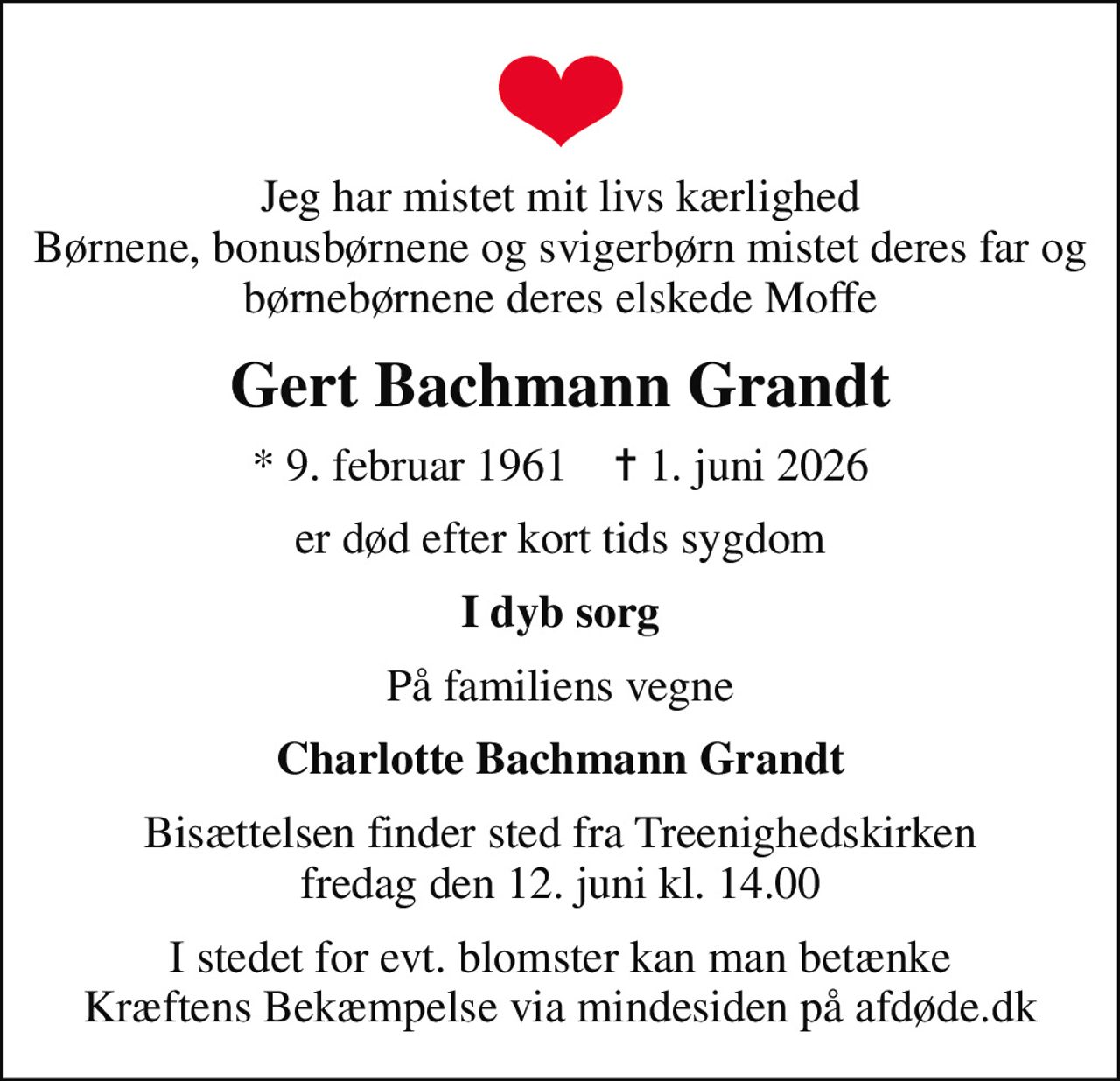 Jeg har mistet mit livs kærlighed Børnene, bonusbørnene og svigerbørn mistet deres far og børnebørnene deres elskede Moffe
Gert Bachmann Grandt
* 9. februar 1961    ✝ 1. juni 2026
er død efter kort tids sygdom
I dyb sorg
På familiens vegne
Charlotte Bachmann Grandt
Bisættelsen finder sted fra Treenighedskirken  fredag den 12. juni kl. 14.00 
I stedet for evt. blomster kan man betænke
					Kræftens Bekæmpelse via mindesiden på afdøde.dk