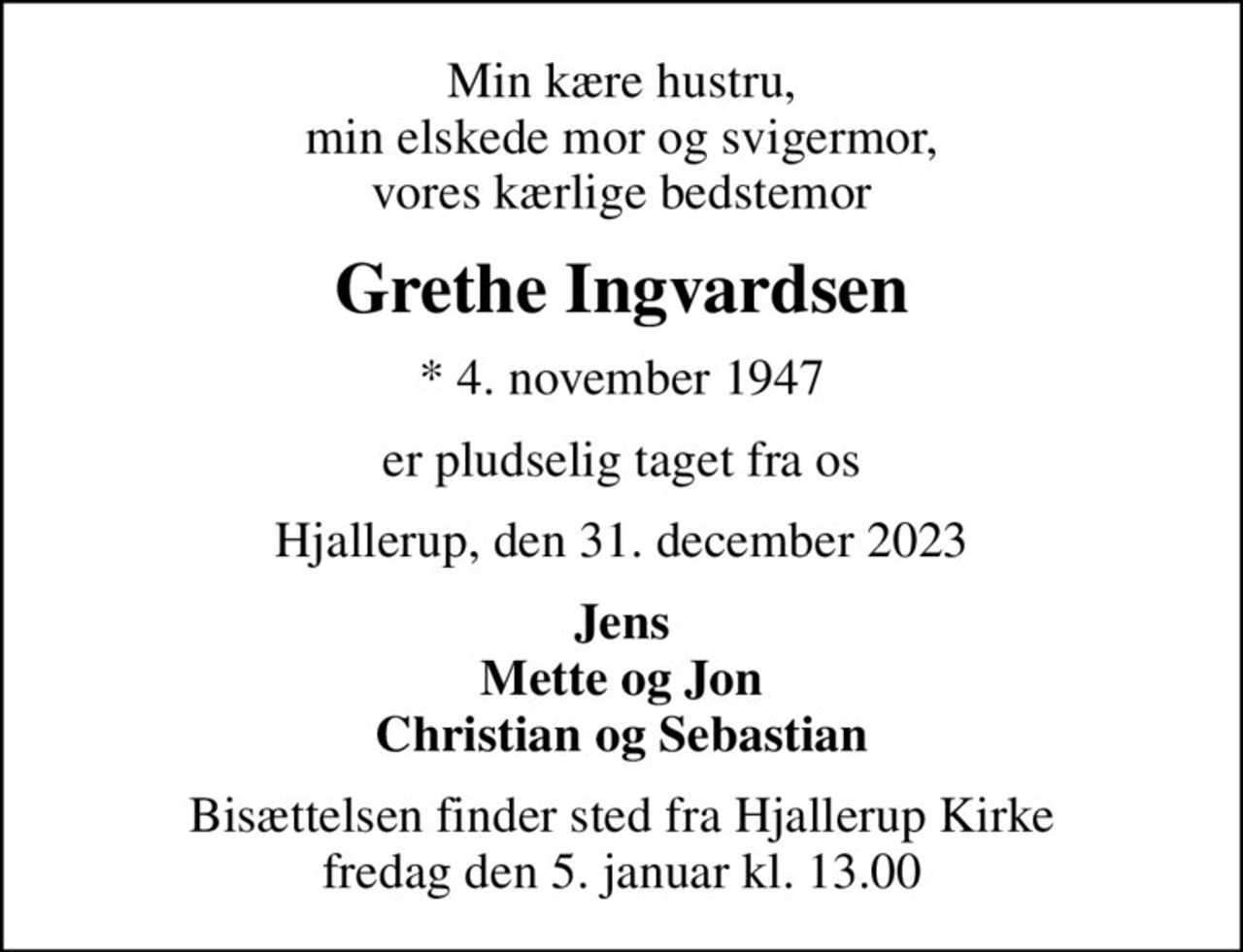 Min kære hustru, min elskede mor og svigermor, vores kærlige bedstemor
Grethe Ingvardsen
* 4. november 1947
er pludselig taget fra os
Hjallerup, den 31. december 2023
Jens Mette og Jon Christian og Sebastian
Bisættelsen finder sted fra Hjallerup Kirke  fredag den 5. januar kl. 13.00