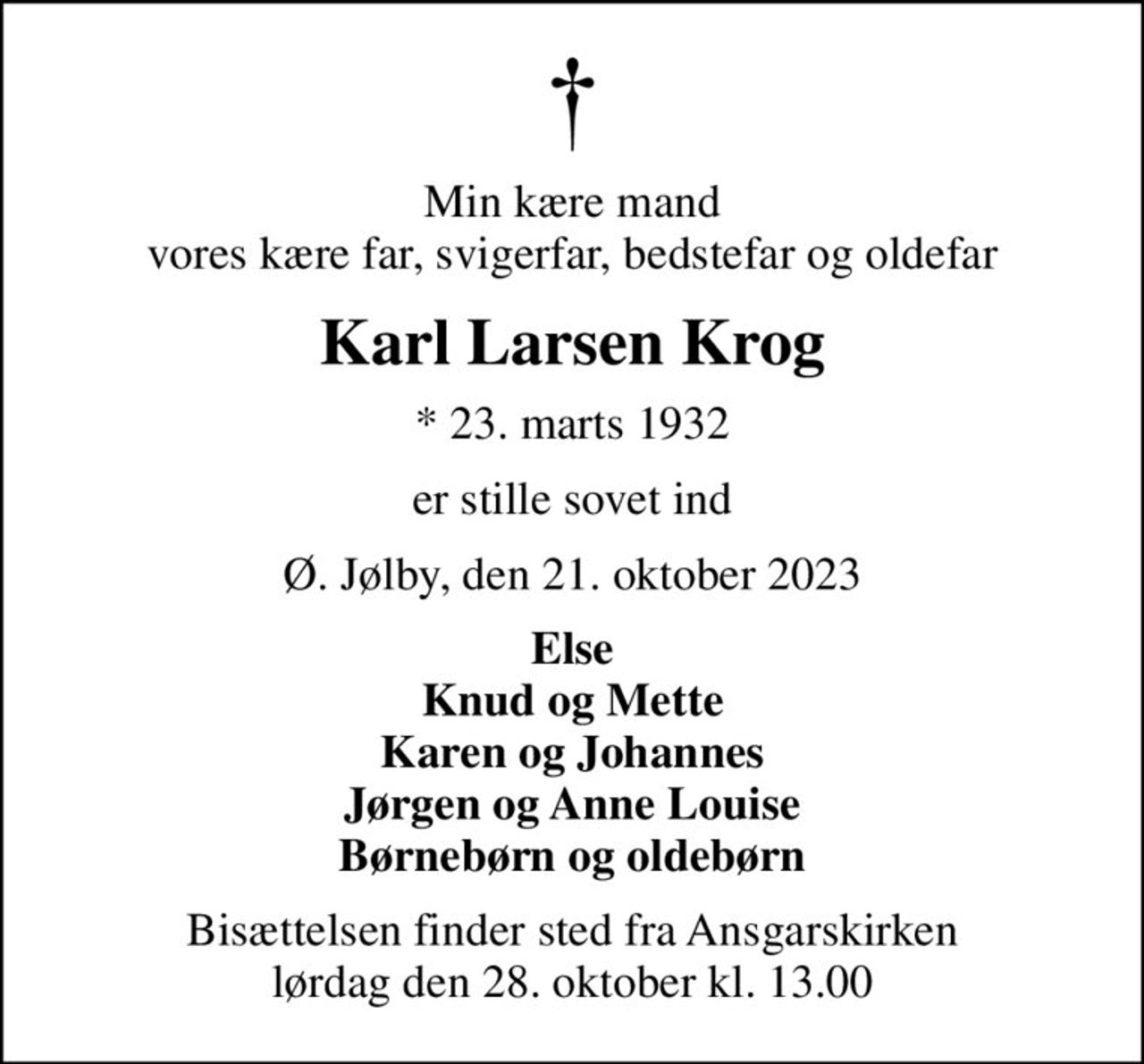Min kære mand vores kære far, svigerfar, bedstefar og oldefar
Karl Larsen Krog
* 23. marts 1932
er stille sovet ind
Ø. Jølby, den 21. oktober 2023
Else Knud og Mette Karen og Johannes Jørgen og Anne Louise Børnebørn og oldebørn
Bisættelsen finder sted fra Ansgarskirken  lørdag den 28. oktober kl. 13.00