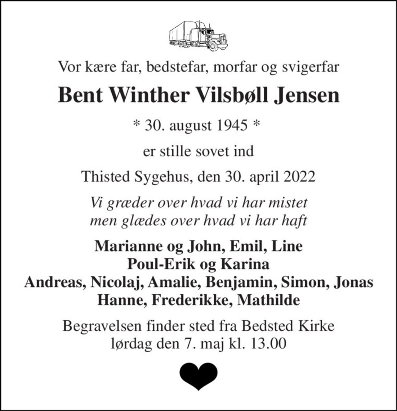 Vor kære far, bedstefar, morfar og svigerfar 
Bent Winther Vilsbøll Jensen 
*​ 30. august 1945 *  
er stille sovet ind 
Thisted Sygehus, den 30. april 2022 
Vi græder over hvad vi har mistet men glædes over hvad vi har haft 
Marianne og John, Emil, Line Poul-Erik og Karina Andreas, Nicolaj, Amalie, Benjamin, Simon, Jonas Hanne, Frederikke, Mathilde 
Begravelsen​ finder sted fra Bedsted Kirke​ lørdag den 7. maj​ kl. 13.00