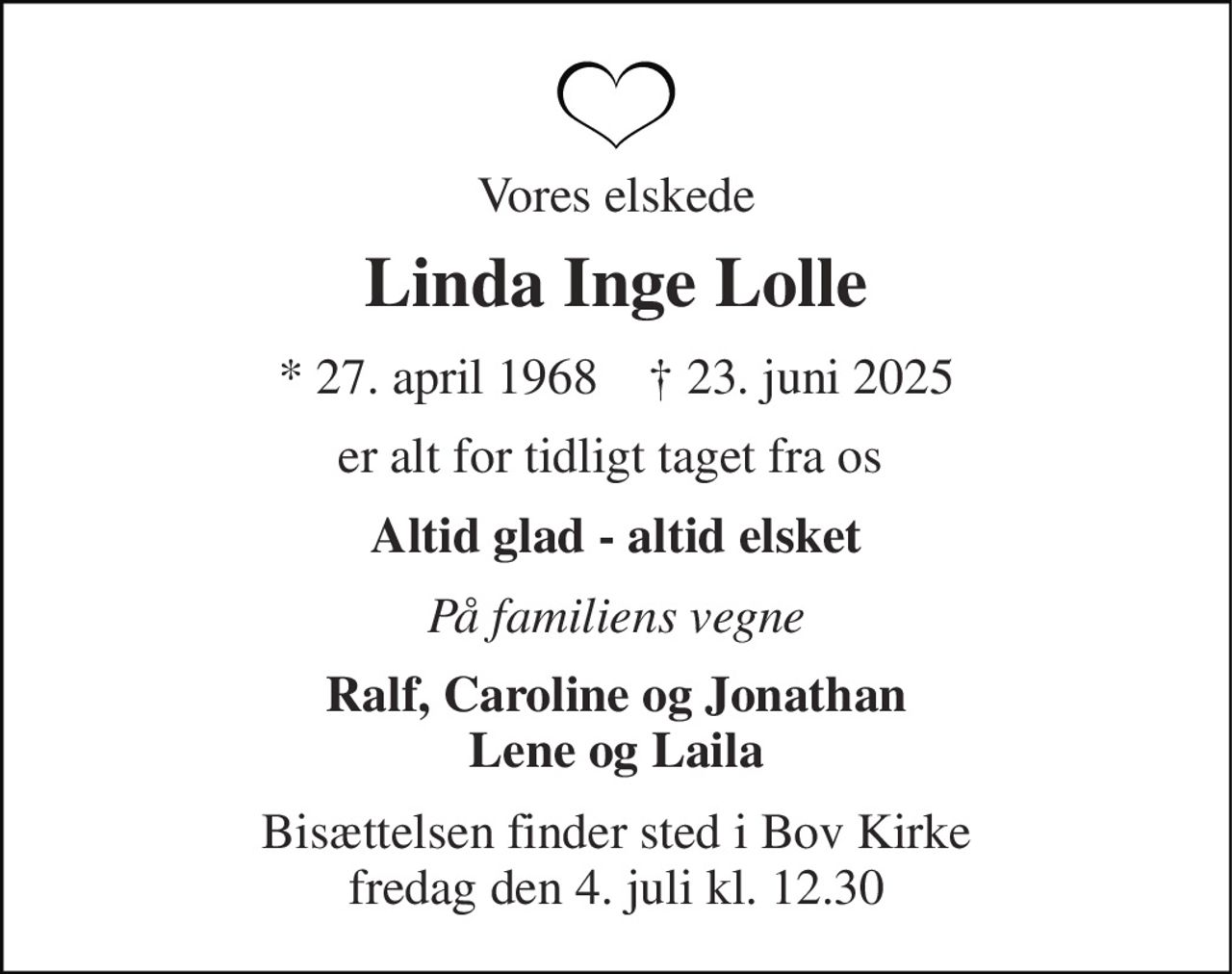 Vores elskede 
Linda Inge Lolle 
*​ 27. april 1968​    †​ 23. juni 2025 
er alt for tidligt taget fra os  
Altid glad - altid elsket 
På familiens vegne 
Ralf, Caroline og Jonathan Lene og Laila 
Bisættelsen​ finder sted i Bov Kirke​ fredag den 4. juli​ kl. 12.30
