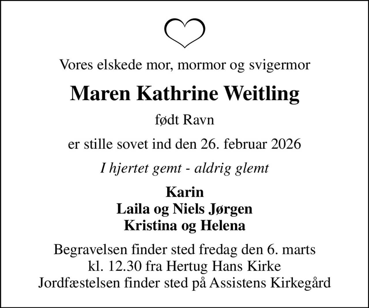 Vores elskede mor, mormor og svigermor
Maren Kathrine Weitling
født Ravn
er stille sovet ind den 26. februar 2026
I hjertet gemt - aldrig glemt
Karin Laila og Niels Jørgen Kristina og Helena
Begravelsen finder sted fredag den 6. marts kl. 12.30 fra Hertug Hans Kirke Jordfæstelsen finder sted på Assistens Kirkegård