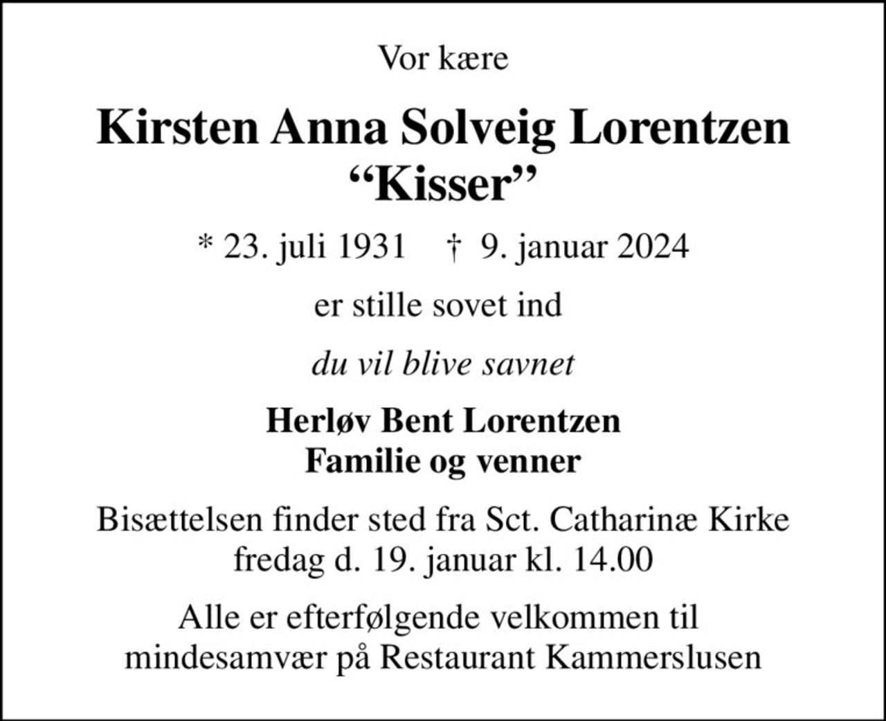 Vor kære
Kirsten Anna Solveig Lorentzen Kisser
* 23. juli 1931    ✝ 9. januar 2024
er stille sovet ind 
du vil blive savnet
Herløv Bent Lorentzen Familie og venner
Bisættelsen finder sted fra Sct. Catharinæ Kirke fredag d. 19. januar kl. 14.00
Alle er efterfølgende velkommen til  mindesamvær på Restaurant Kammerslusen