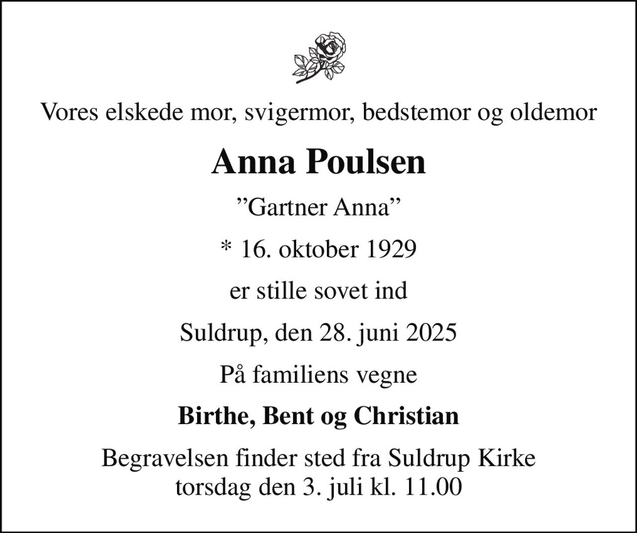 Vores elskede mor, svigermor, bedstemor og oldemor
Anna Poulsen
Gartner Anna
* 16. oktober 1929
er stille sovet ind
Suldrup, den 28. juni 2025
På familiens vegne
Birthe, Bent og Christian
Begravelsen finder sted fra Suldrup Kirke  torsdag den 3. juli kl. 11.00