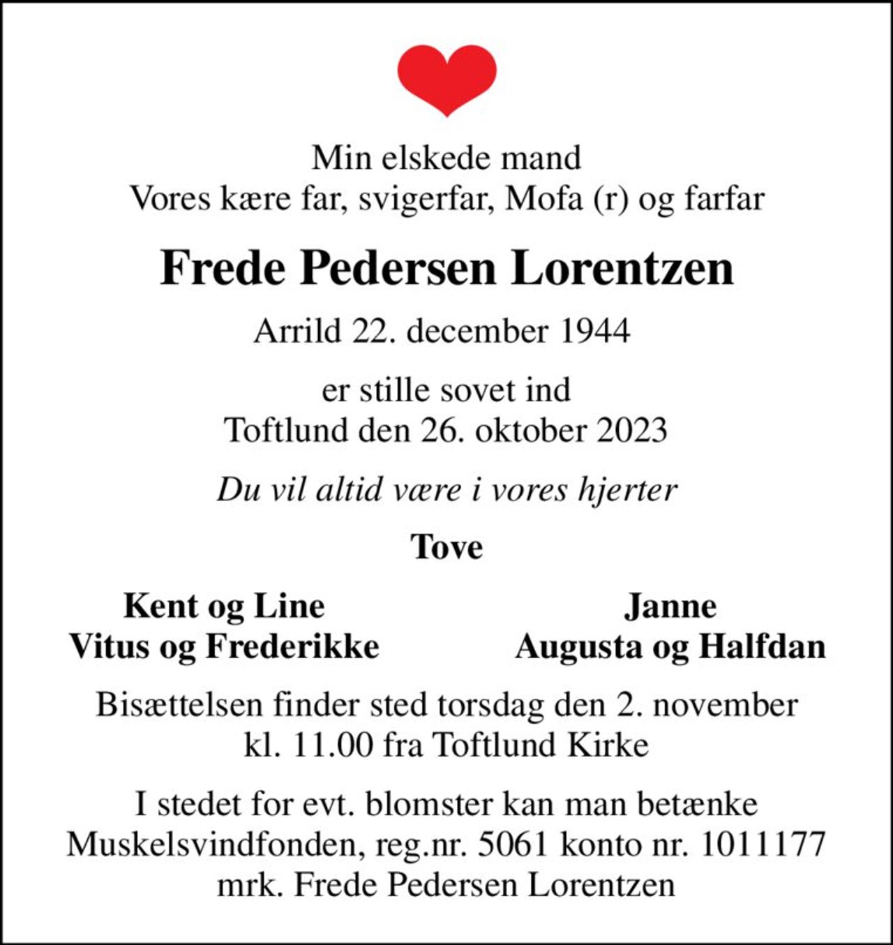 Min elskede mand Vores kære far, svigerfar, Mofa (r) og farfar
Frede Pedersen Lorentzen
Arrild 22. december 1944 
er stille sovet ind Toftlund den 26. oktober 2023
Du vil altid være i vores hjerter
Tove
Kent og Line
Janne
Vitus og Frederikke
Augusta og Halfdan
Bisættelsen finder sted torsdag den 2. november kl. 11.00 fra Toftlund Kirke
I stedet for evt. blomster kan man betænke
					Muskelsvindfonden Reg.nr.5061kontonr.1011177mrk. Frede Pedersen
					Lorentzen