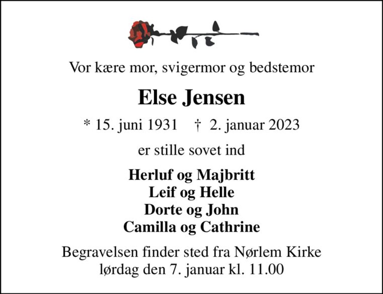 Vor kære mor, svigermor og bedstemor
Else Jensen
* 15. juni 1931    ✝ 2. januar 2023
er stille sovet ind
Herluf og Majbritt Leif og Helle Dorte og John Camilla og Cathrine
Begravelsen finder sted fra Nørlem Kirke  lørdag den 7. januar kl. 11.00