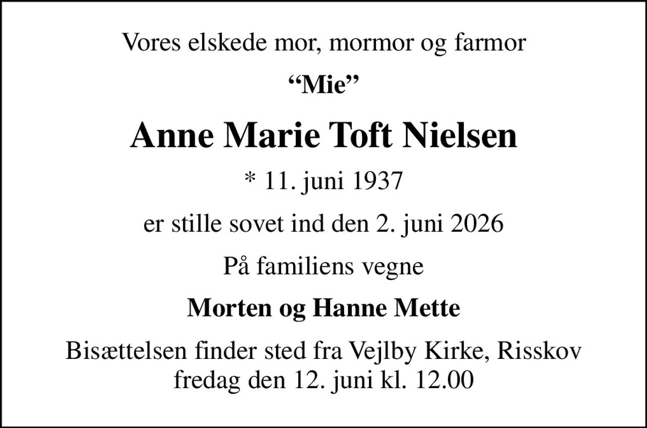 Vores elskede mor, mormor og farmor
Mie
Anne Marie Toft Nielsen
* 11. juni 1937
er stille sovet ind den 2. juni 2026
På familiens vegne
Morten og Hanne Mette
Bisættelsen finder sted fra Vejlby Kirke, Risskov  fredag den 12. juni kl. 12.00