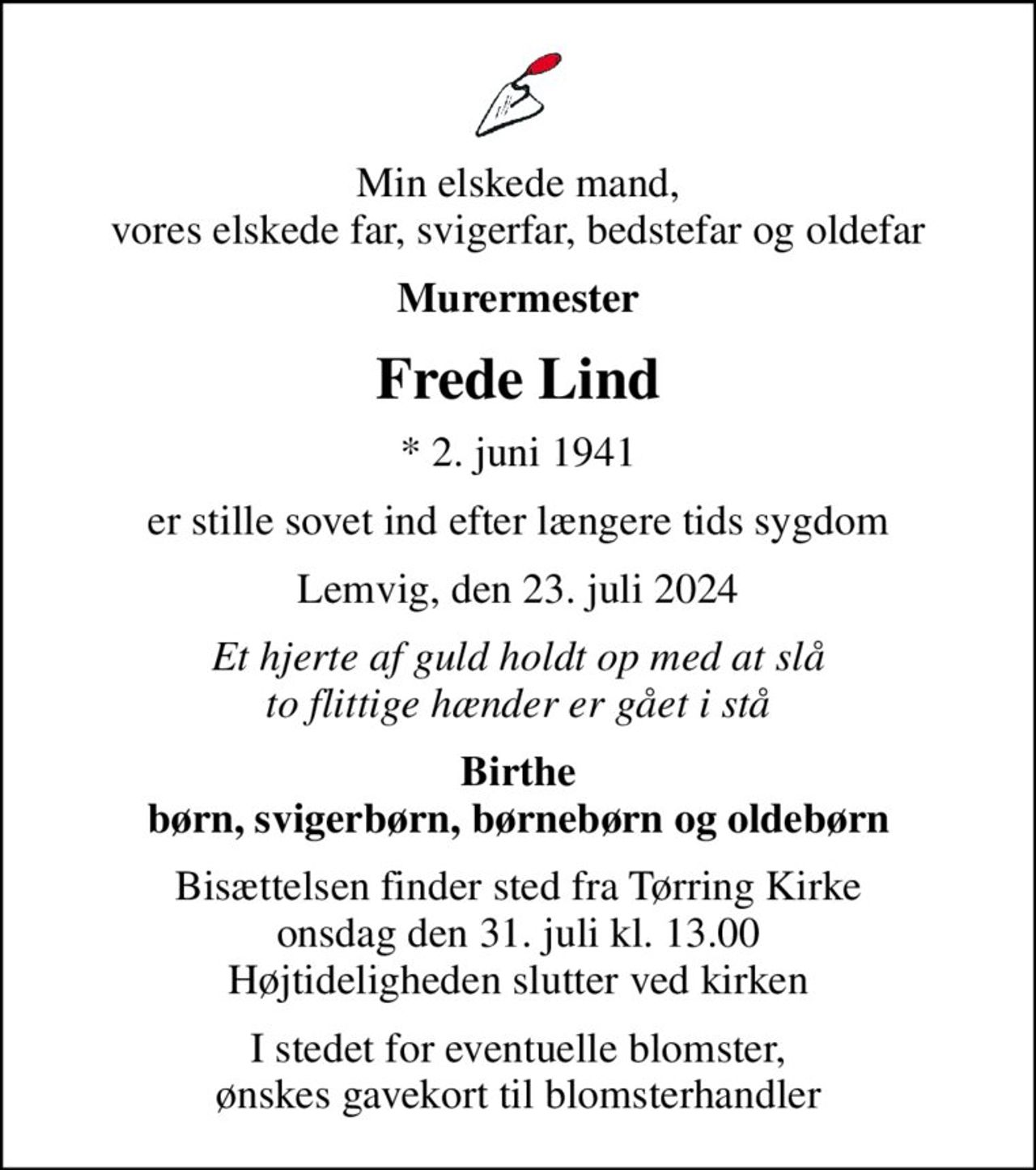 Min elskede mand, vores elskede far, svigerfar, bedstefar og oldefar
Murermester
Frede Lind
* 2. juni 1941
er stille sovet ind efter længere tids sygdom
Lemvig, den 23. juli 2024
Et hjerte af guld holdt op med at slå to flittige hænder er gået i stå
Birthe børn, svigerbørn, børnebørn og oldebørn
Bisættelsen finder sted fra Tørring Kirke  onsdag den 31. juli kl. 13.00  Højtideligheden slutter ved kirken
I stedet for eventuelle blomster, ønskes gavekort til blomsterhandler
