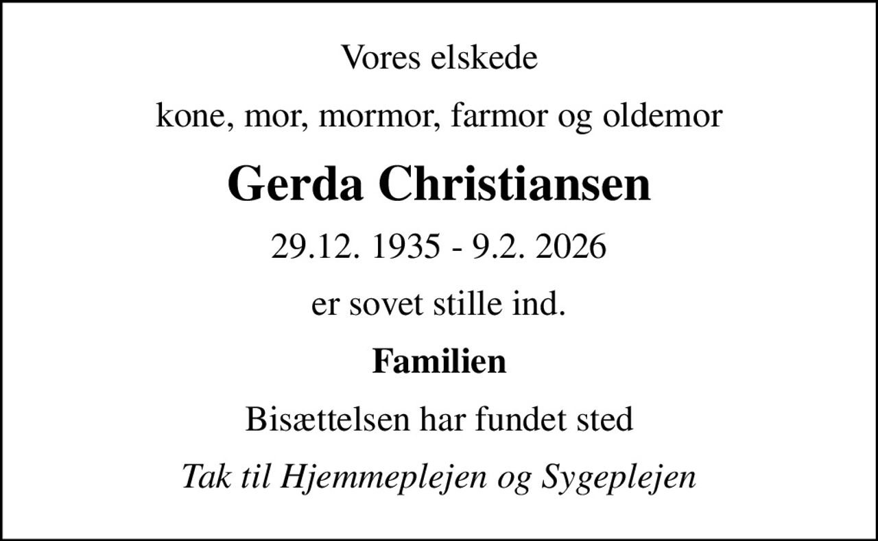 Vores elskede
kone, mor, mormor, farmor og oldemor
Gerda Christiansen
29.12. 1935 - 9.2. 2026
er sovet stille ind.
Familien
Bisættelsen har fundet sted
Tak til Hjemmeplejen og Sygeplejen