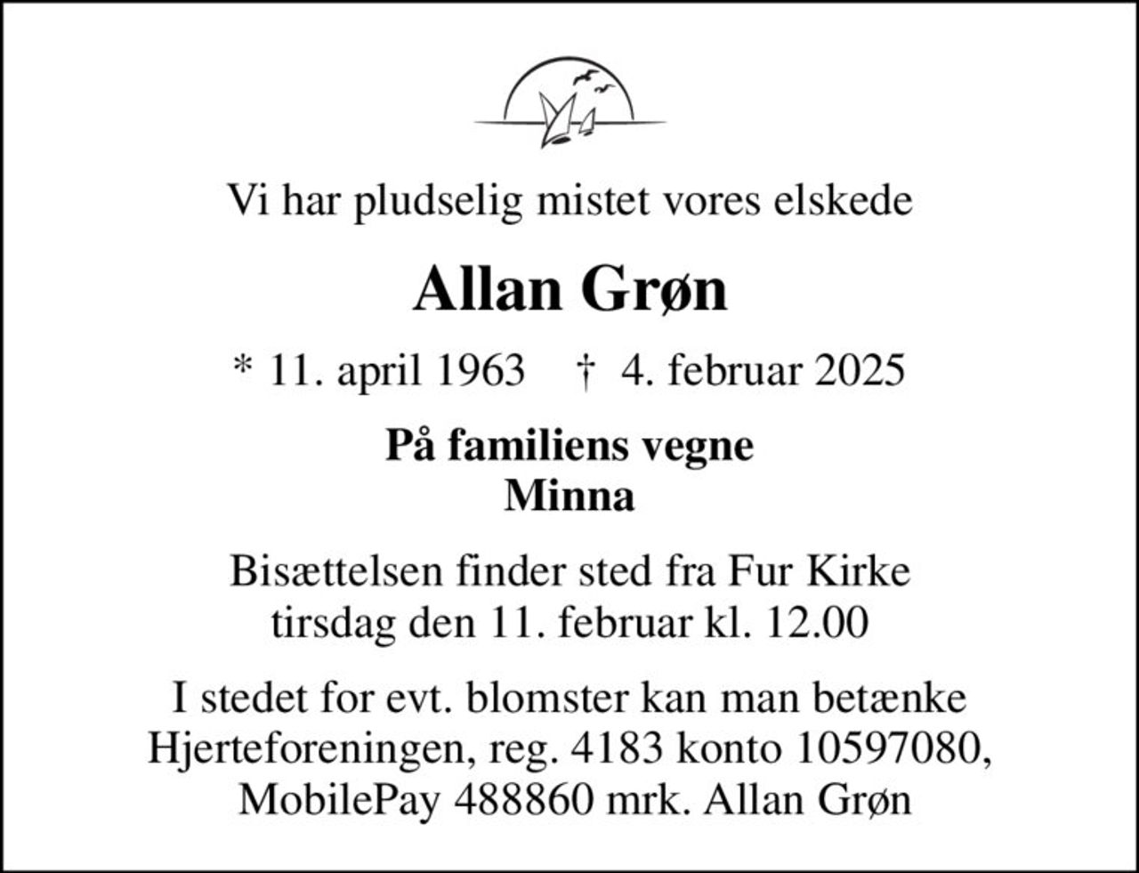 Vi har pludselig mistet vores elskede
Allan Grøn
* 11. april 1963    ✝ 4. februar 2025
På familiens vegne Minna
Bisættelsen finder sted fra Fur Kirke  tirsdag den 11. februar kl. 12.00 
I stedet for evt. blomster kan man betænke Hjerteforeningen, reg. 4183 konto 10597080,  MobilePay 488860 mrk. Allan Grøn
