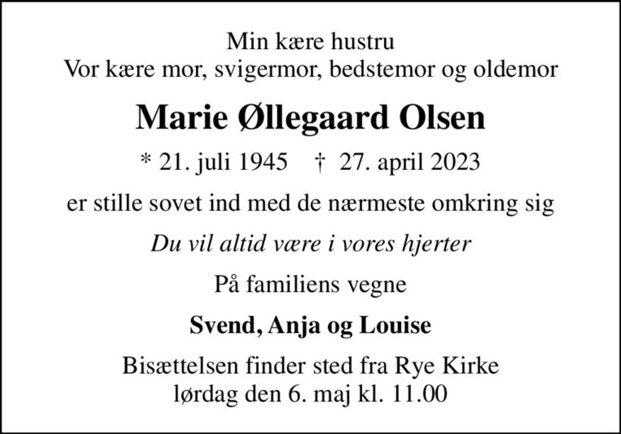 Min kære hustru Vor kære mor, svigermor, bedstemor og oldemor
Marie Øllegaard Olsen
* 21. juli 1945    ✝ 27. april 2023
er stille sovet ind med de nærmeste omkring sig
Du vil altid være i vores hjerter
På familiens vegne
Svend, Anja og Louise
Bisættelsen finder sted fra Rye Kirke  lørdag den 6. maj kl. 11.00