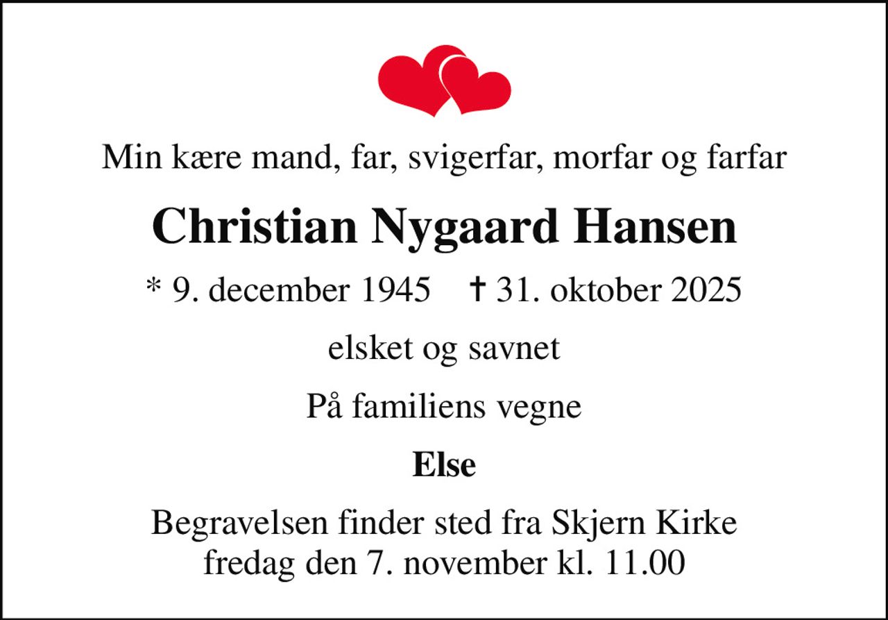 Min kære mand, far, svigerfar, morfar og farfar
Christian Nygaard Hansen
* 9. december 1945    ✝ 31. oktober 2025
elsket og savnet
På familiens vegne
Else
Begravelsen finder sted fra Skjern Kirke  fredag den 7. november kl. 11.00
