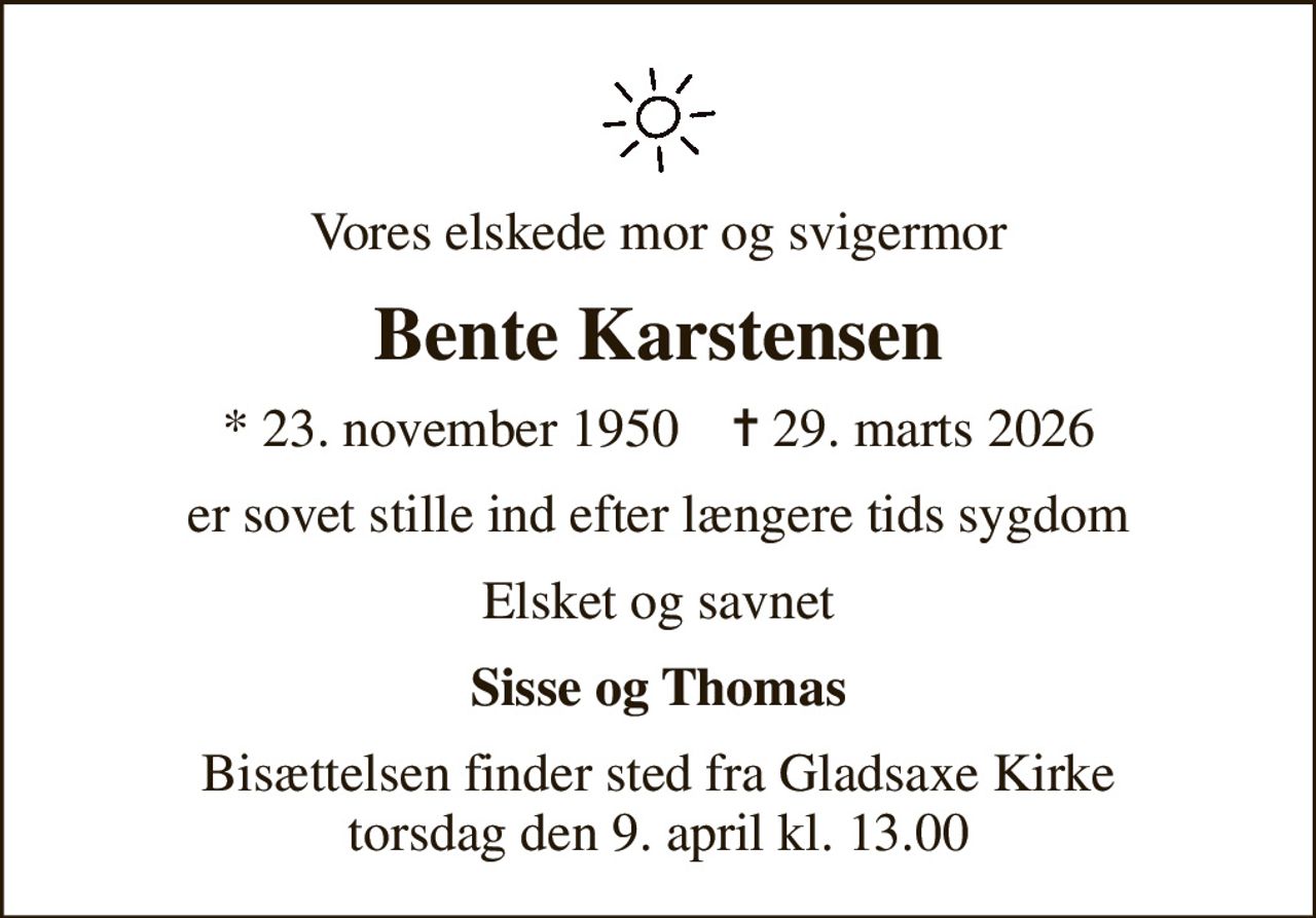 Vores elskede mor og svigermor
Bente Karstensen
* 23. november 1950    ✝ 29. marts 2026
er sovet stille ind efter længere tids sygdom
Elsket og savnet
Sisse og Thomas
Bisættelsen finder sted fra Gladsaxe Kirke  torsdag den 9. april kl. 13.00
