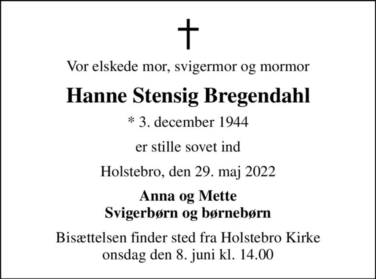 Vor elskede mor, svigermor og mormor
Hanne Stensig Bregendahl
* 3. december 1944
er stille sovet ind
Holstebro, den 29. maj 2022
Anna og Mette Svigerbørn og børnebørn
Bisættelsen finder sted fra Holstebro Kirke  onsdag den 8. juni kl. 14.00