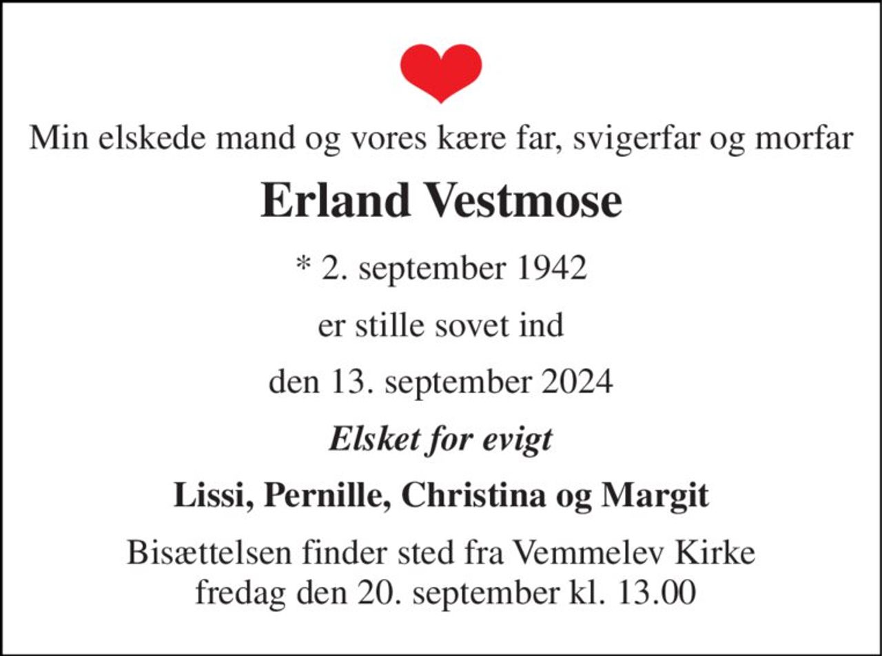 Min elskede mand og vores kære far, svigerfar og morfar 
Erland Vestmose 
*​ 2. september 1942 
er stille sovet ind 
den 13. september 2024 
Elsket for evigt 
Lissi, Pernille, Christina og Margit 
Bisættelsen​ finder sted fra Vemmelev Kirke  fredag den 20. september​ kl. 13.00
