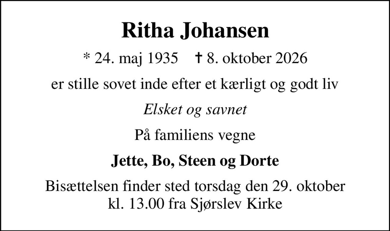 Ritha Johansen
* 24. maj 1935    ✝ 8. oktober 2026
er stille sovet inde efter et kærligt og godt liv
Elsket og savnet
På familiens vegne
Jette, Bo, Steen og Dorte
Bisættelsen finder sted torsdag den 29. oktober kl. 13.00 fra Sjørslev Kirke
